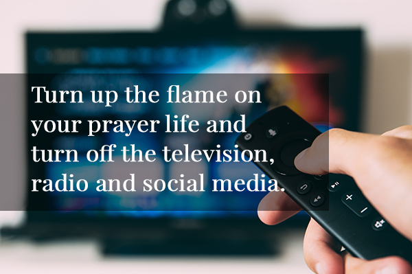 Turn up the flame on your prayer life and turn off the television, radio and social media.